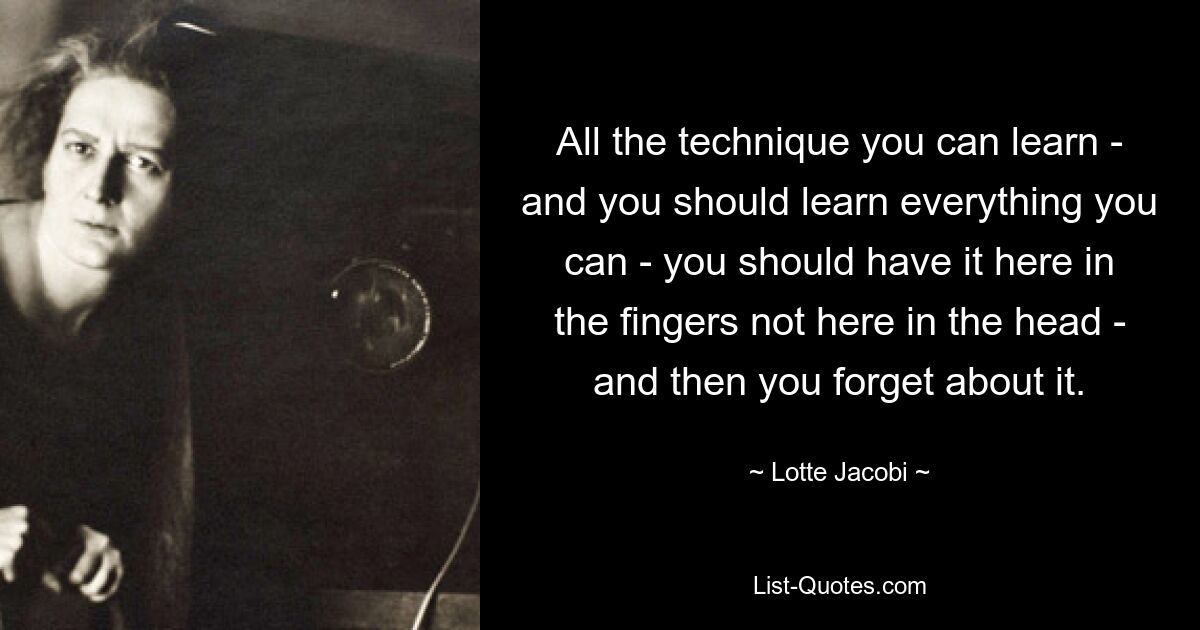 All the technique you can learn - and you should learn everything you can - you should have it here in the fingers not here in the head - and then you forget about it. — © Lotte Jacobi