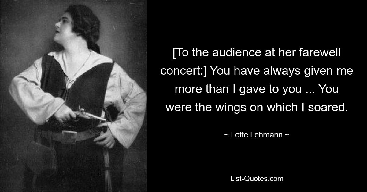 [To the audience at her farewell concert:] You have always given me more than I gave to you ... You were the wings on which I soared. — © Lotte Lehmann