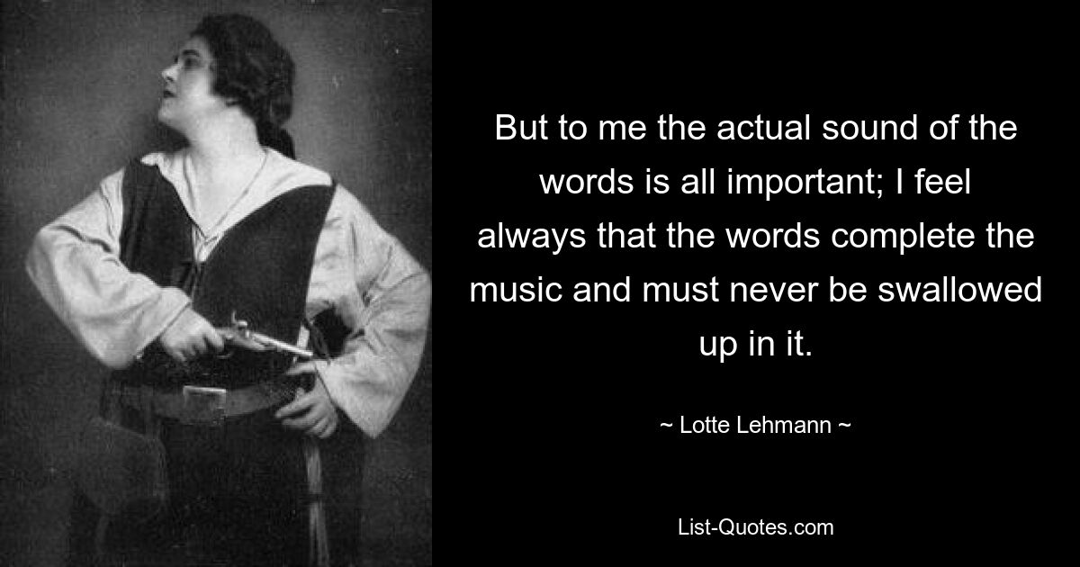 But to me the actual sound of the words is all important; I feel always that the words complete the music and must never be swallowed up in it. — © Lotte Lehmann