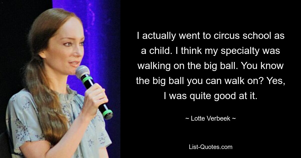 I actually went to circus school as a child. I think my specialty was walking on the big ball. You know the big ball you can walk on? Yes, I was quite good at it. — © Lotte Verbeek