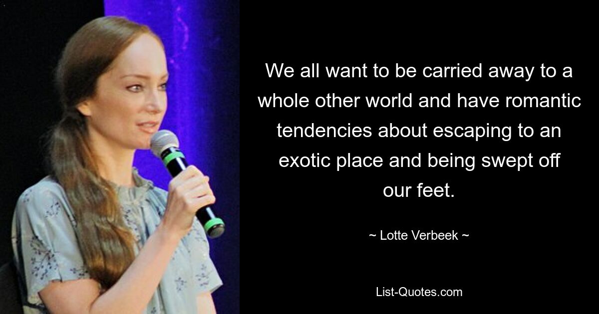 We all want to be carried away to a whole other world and have romantic tendencies about escaping to an exotic place and being swept off our feet. — © Lotte Verbeek