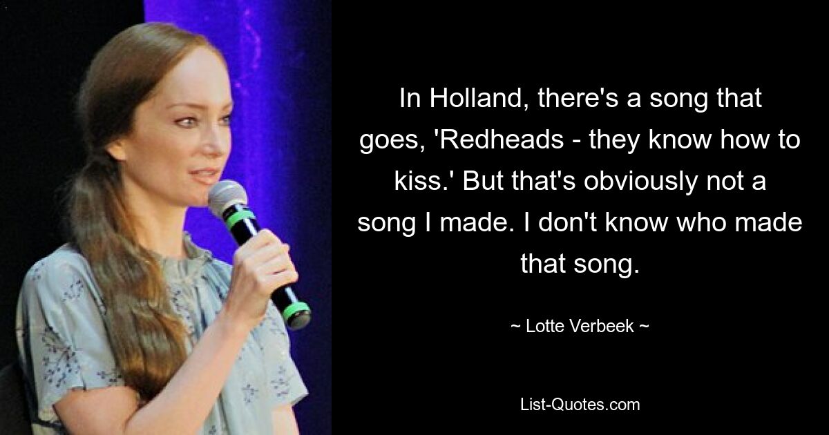 In Holland, there's a song that goes, 'Redheads - they know how to kiss.' But that's obviously not a song I made. I don't know who made that song. — © Lotte Verbeek