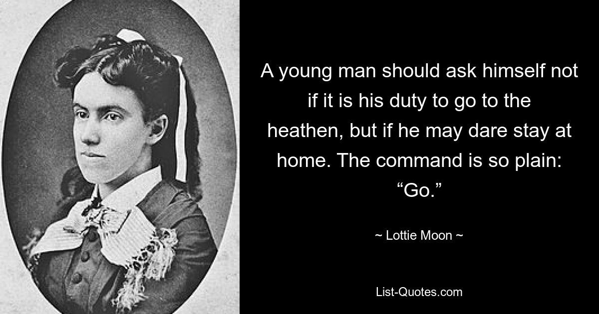 A young man should ask himself not if it is his duty to go to the heathen, but if he may dare stay at home. The command is so plain: “Go.” — © Lottie Moon