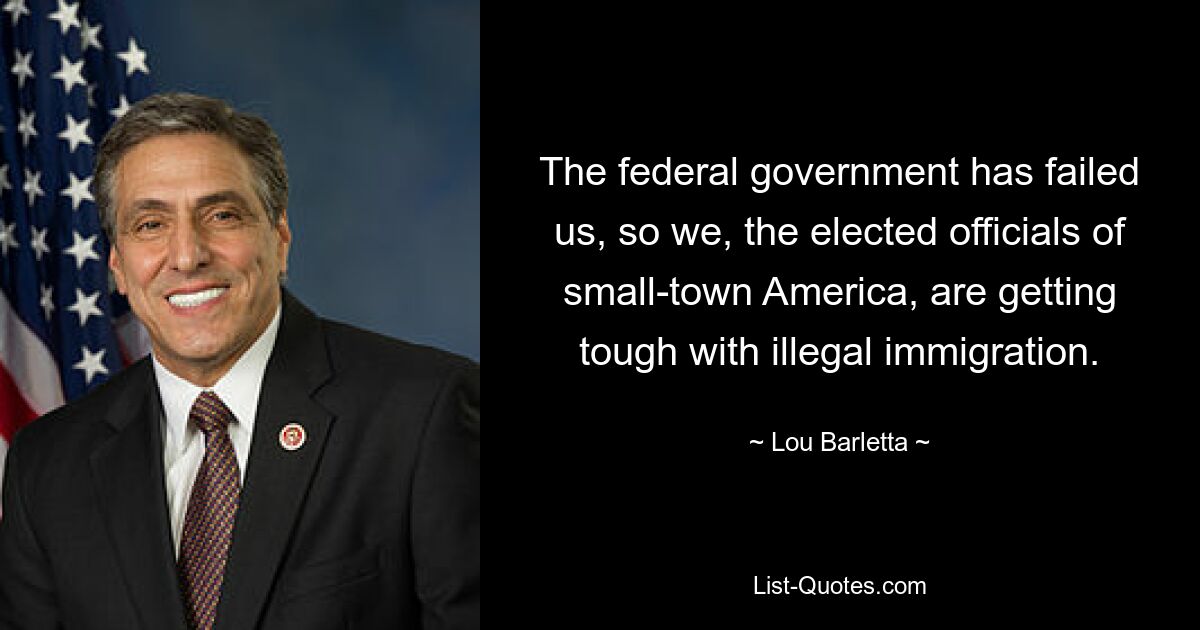 The federal government has failed us, so we, the elected officials of small-town America, are getting tough with illegal immigration. — © Lou Barletta