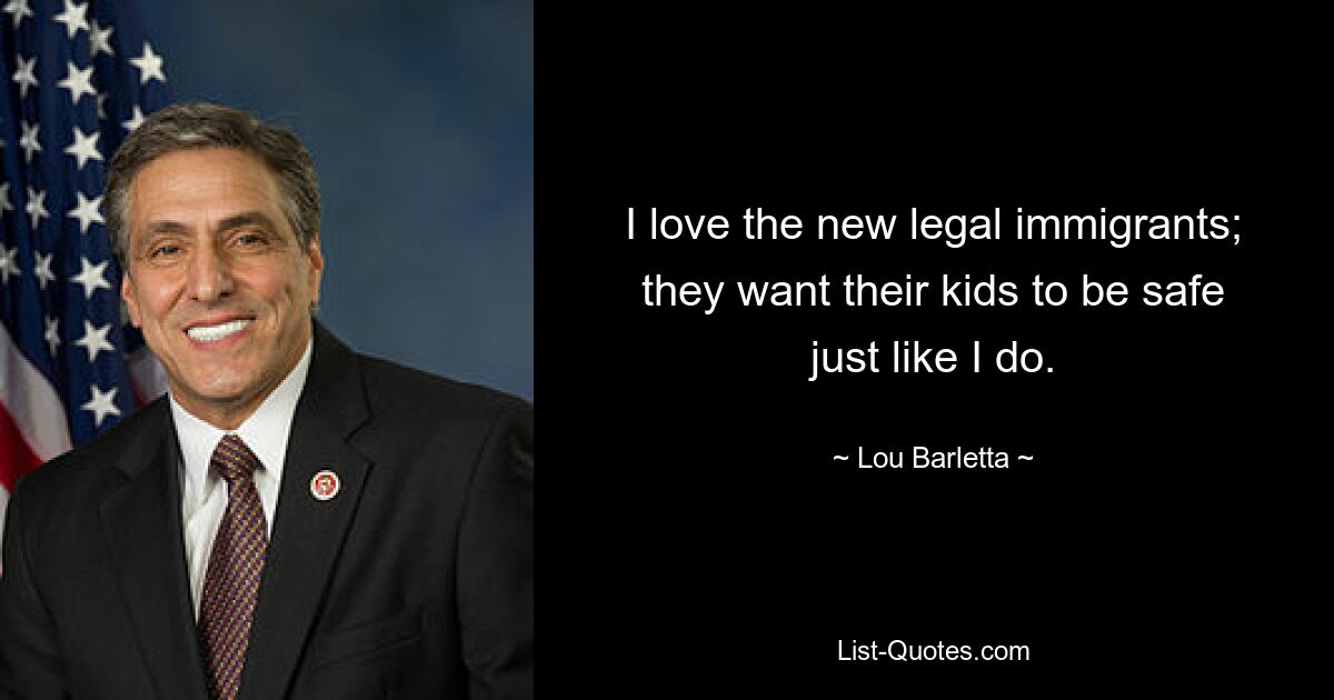 I love the new legal immigrants; they want their kids to be safe just like I do. — © Lou Barletta