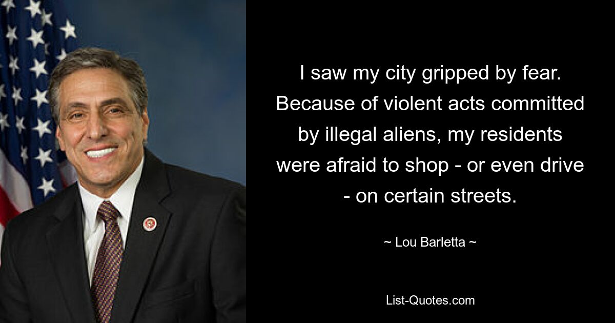 I saw my city gripped by fear. Because of violent acts committed by illegal aliens, my residents were afraid to shop - or even drive - on certain streets. — © Lou Barletta