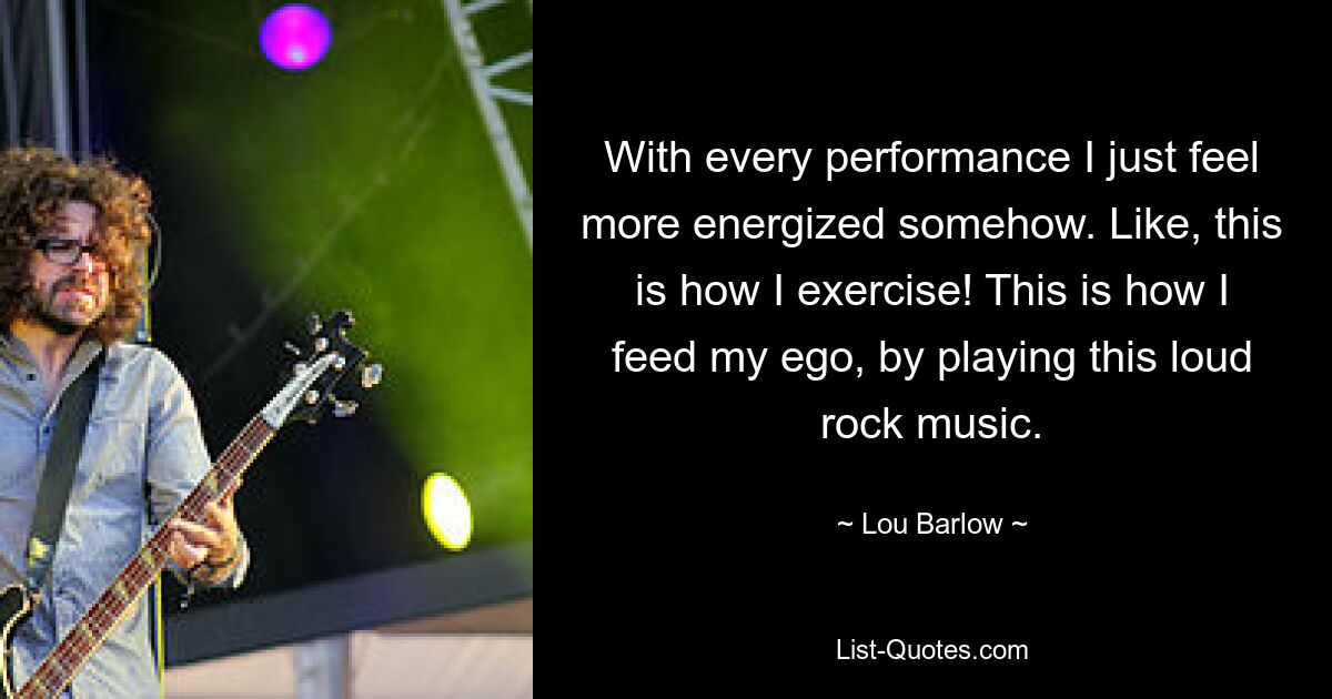 With every performance I just feel more energized somehow. Like, this is how I exercise! This is how I feed my ego, by playing this loud rock music. — © Lou Barlow