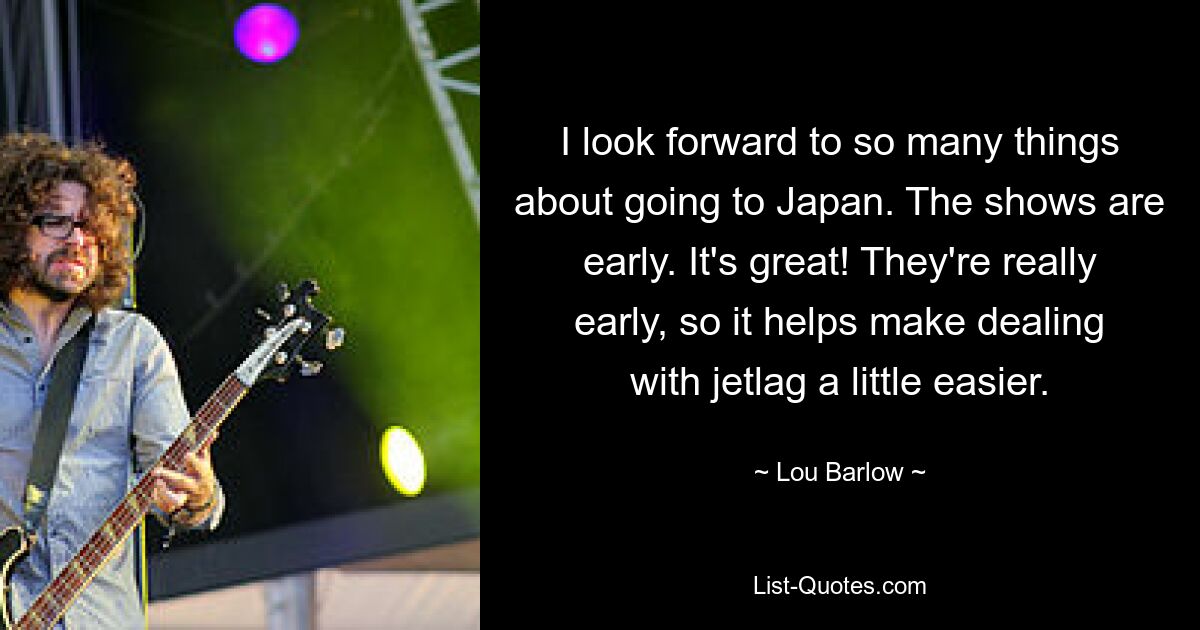 I look forward to so many things about going to Japan. The shows are early. It's great! They're really early, so it helps make dealing with jetlag a little easier. — © Lou Barlow