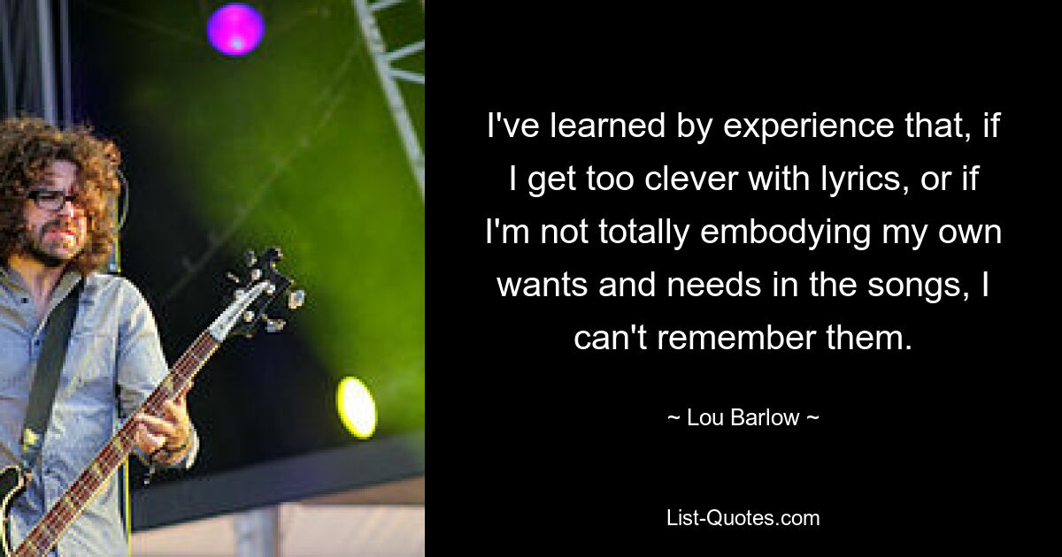 I've learned by experience that, if I get too clever with lyrics, or if I'm not totally embodying my own wants and needs in the songs, I can't remember them. — © Lou Barlow