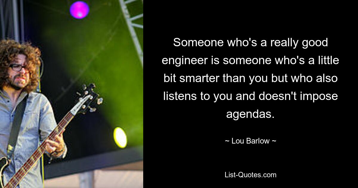 Someone who's a really good engineer is someone who's a little bit smarter than you but who also listens to you and doesn't impose agendas. — © Lou Barlow