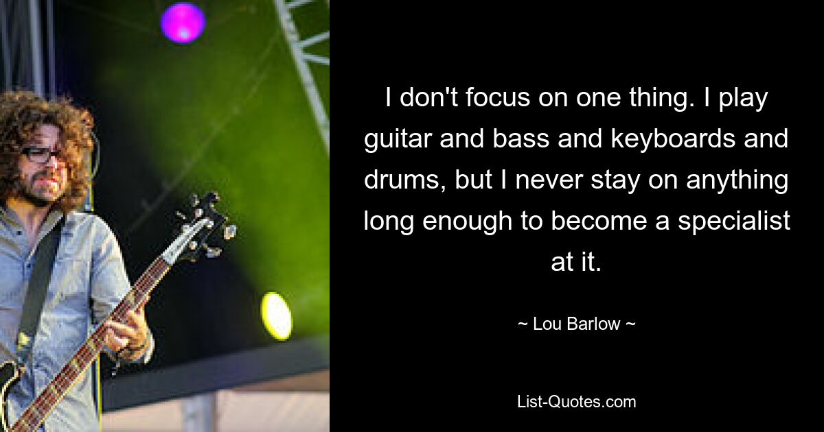 I don't focus on one thing. I play guitar and bass and keyboards and drums, but I never stay on anything long enough to become a specialist at it. — © Lou Barlow