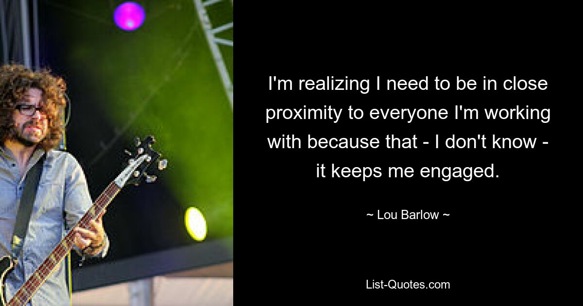 I'm realizing I need to be in close proximity to everyone I'm working with because that - I don't know - it keeps me engaged. — © Lou Barlow