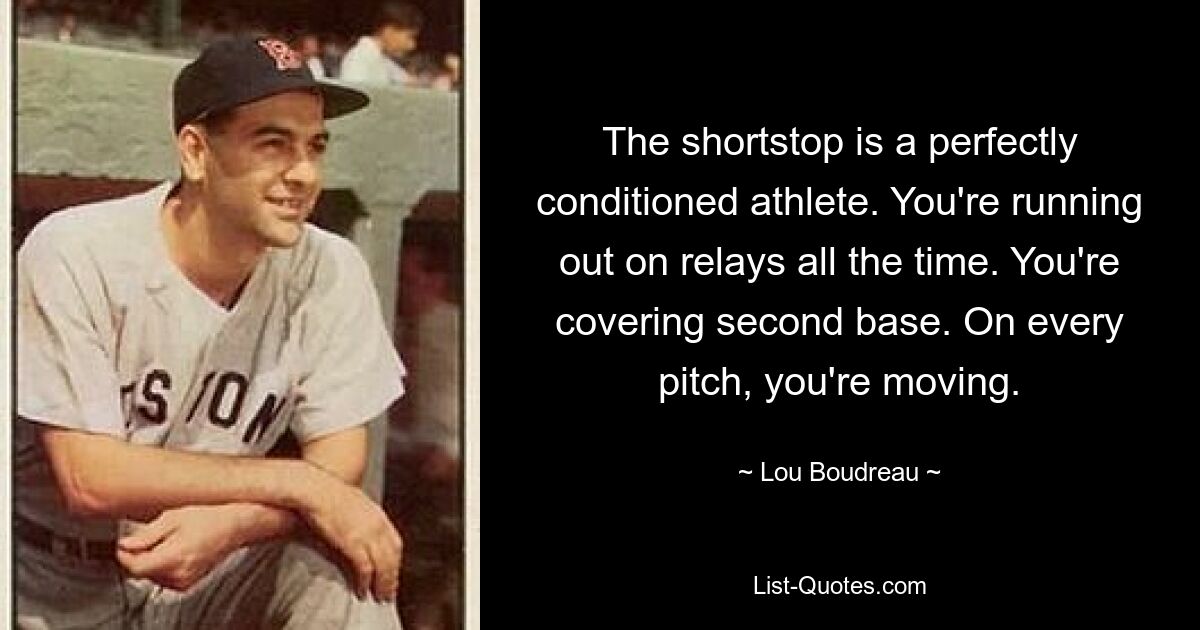 The shortstop is a perfectly conditioned athlete. You're running out on relays all the time. You're covering second base. On every pitch, you're moving. — © Lou Boudreau