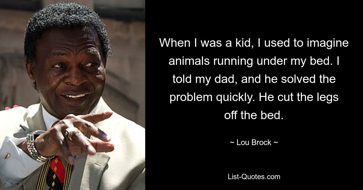 When I was a kid, I used to imagine animals running under my bed. I told my dad, and he solved the problem quickly. He cut the legs off the bed. — © Lou Brock