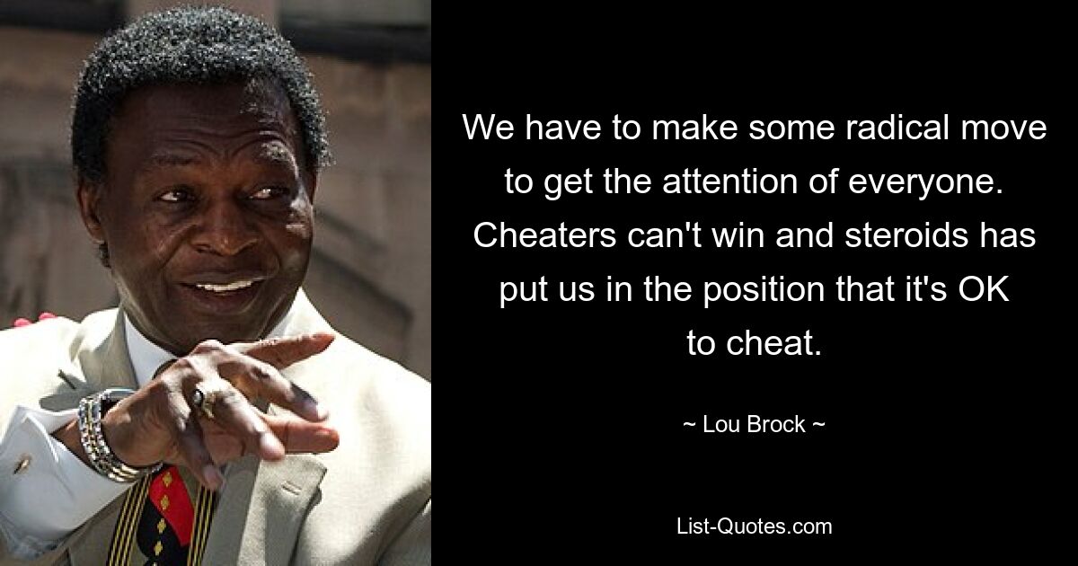 We have to make some radical move to get the attention of everyone. Cheaters can't win and steroids has put us in the position that it's OK to cheat. — © Lou Brock