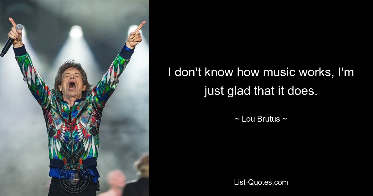 I don't know how music works, I'm just glad that it does. — © Lou Brutus