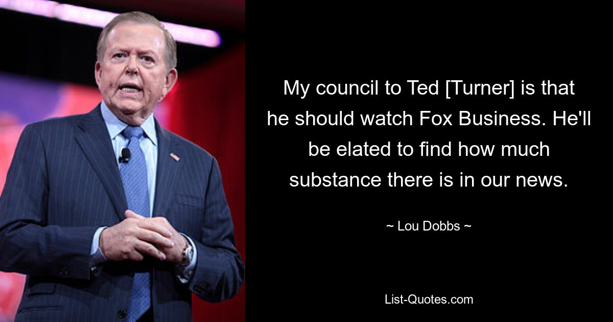 My council to Ted [Turner] is that he should watch Fox Business. He'll be elated to find how much substance there is in our news. — © Lou Dobbs