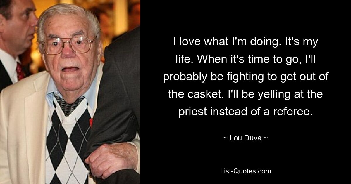 I love what I'm doing. It's my life. When it's time to go, I'll probably be fighting to get out of the casket. I'll be yelling at the priest instead of a referee. — © Lou Duva