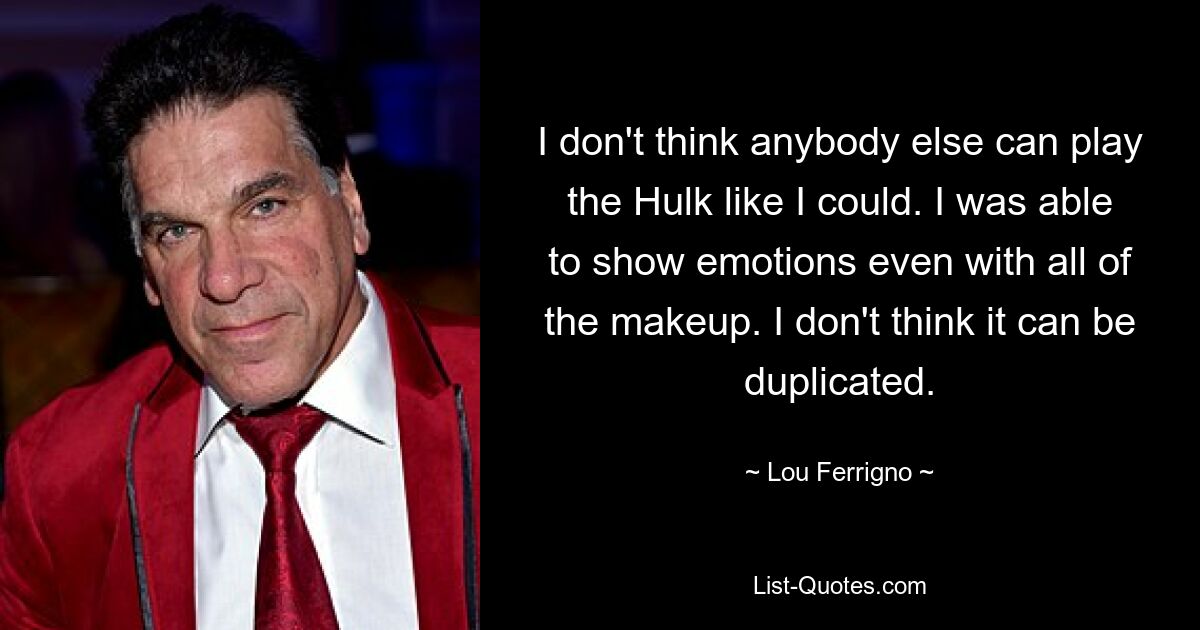 I don't think anybody else can play the Hulk like I could. I was able to show emotions even with all of the makeup. I don't think it can be duplicated. — © Lou Ferrigno