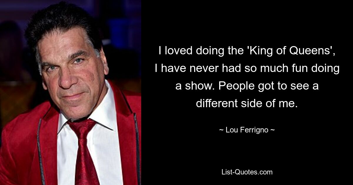 I loved doing the 'King of Queens', I have never had so much fun doing a show. People got to see a different side of me. — © Lou Ferrigno