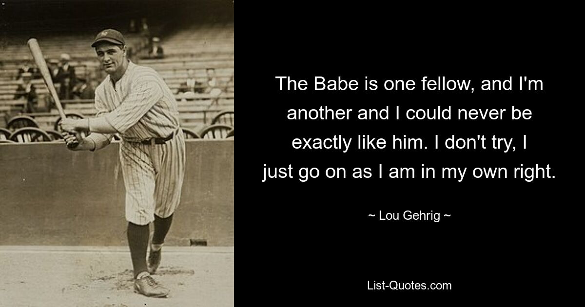 The Babe is one fellow, and I'm another and I could never be exactly like him. I don't try, I just go on as I am in my own right. — © Lou Gehrig