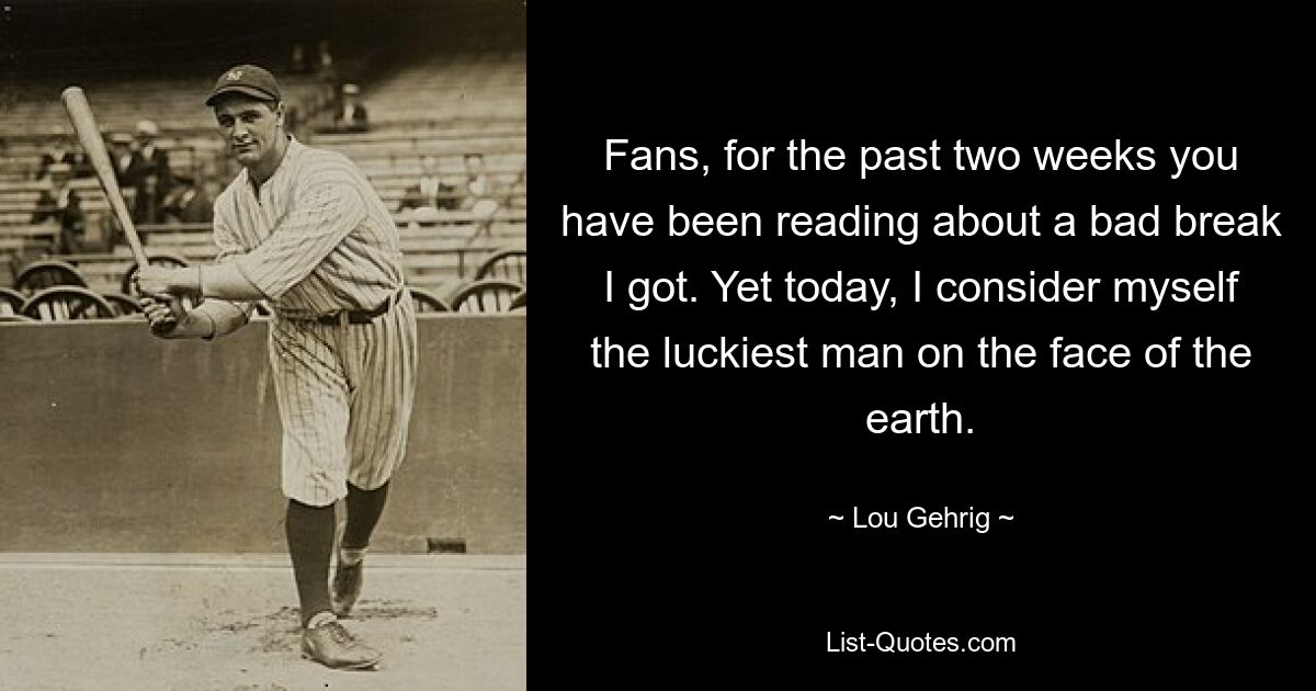 Fans, for the past two weeks you have been reading about a bad break I got. Yet today, I consider myself the luckiest man on the face of the earth. — © Lou Gehrig