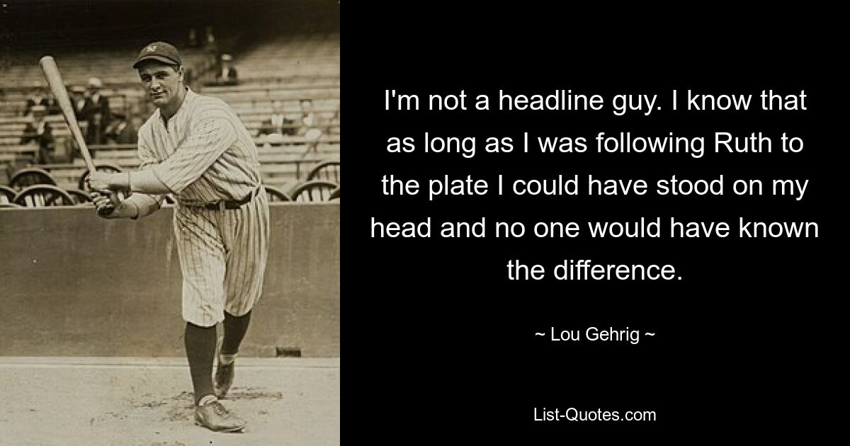 I'm not a headline guy. I know that as long as I was following Ruth to the plate I could have stood on my head and no one would have known the difference. — © Lou Gehrig