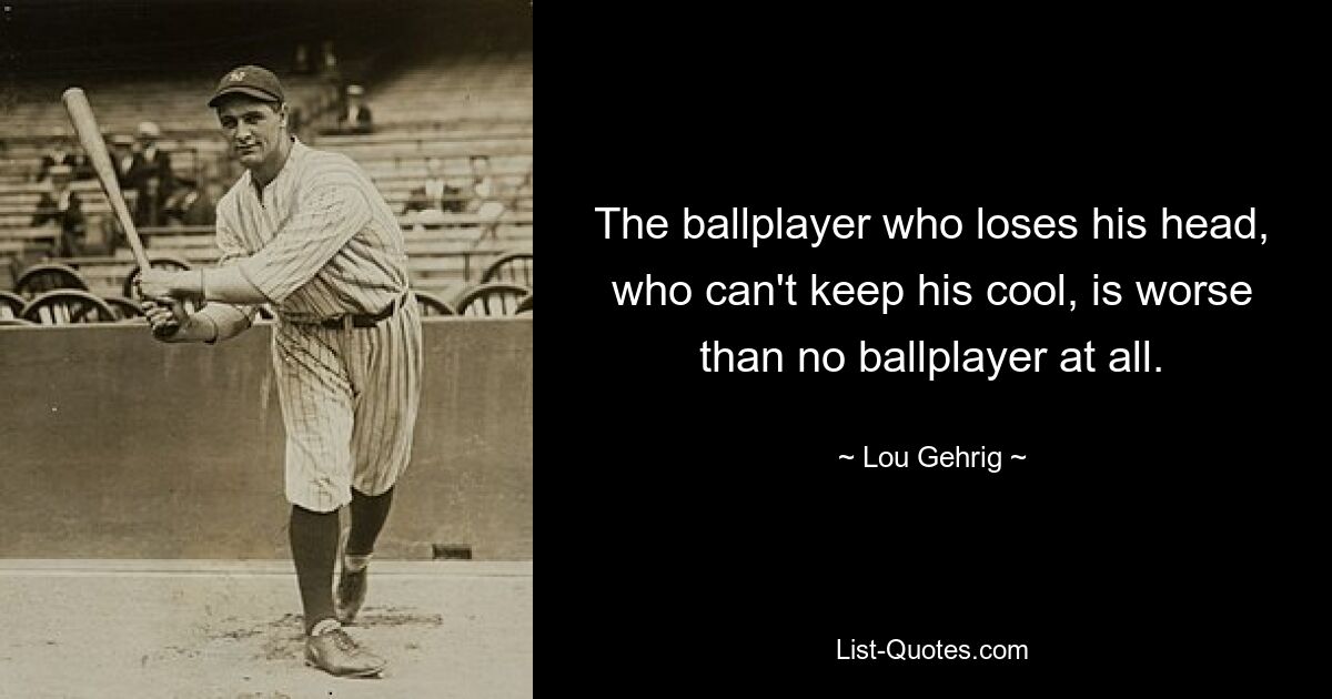 The ballplayer who loses his head, who can't keep his cool, is worse than no ballplayer at all. — © Lou Gehrig