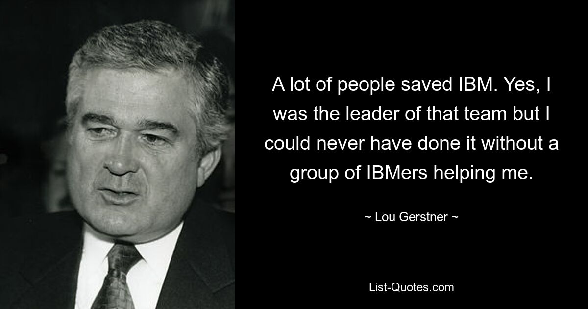 A lot of people saved IBM. Yes, I was the leader of that team but I could never have done it without a group of IBMers helping me. — © Lou Gerstner