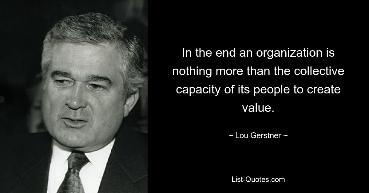 In the end an organization is nothing more than the collective capacity of its people to create value. — © Lou Gerstner