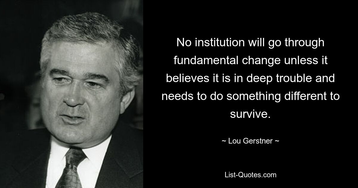 No institution will go through fundamental change unless it believes it is in deep trouble and needs to do something different to survive. — © Lou Gerstner