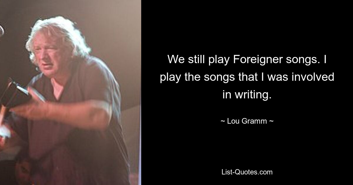 We still play Foreigner songs. I play the songs that I was involved in writing. — © Lou Gramm