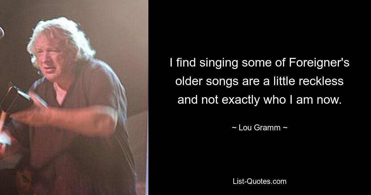 I find singing some of Foreigner's older songs are a little reckless and not exactly who I am now. — © Lou Gramm