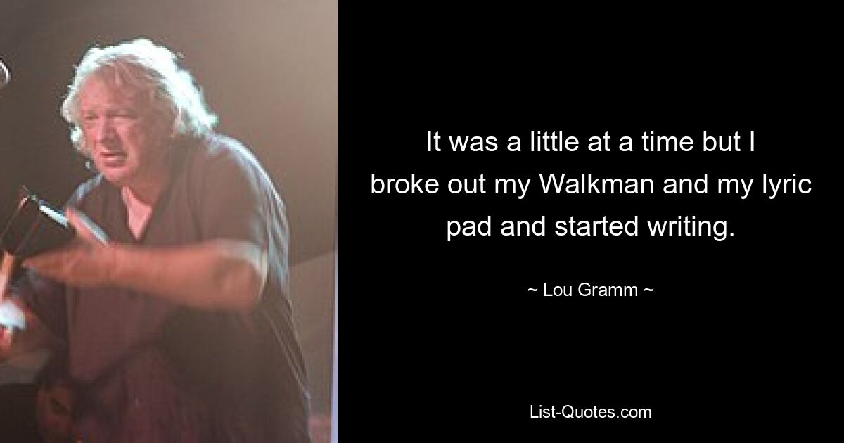 It was a little at a time but I broke out my Walkman and my lyric pad and started writing. — © Lou Gramm