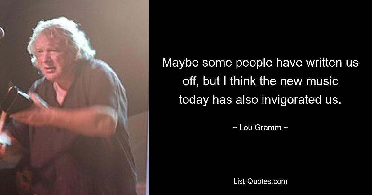 Maybe some people have written us off, but I think the new music today has also invigorated us. — © Lou Gramm