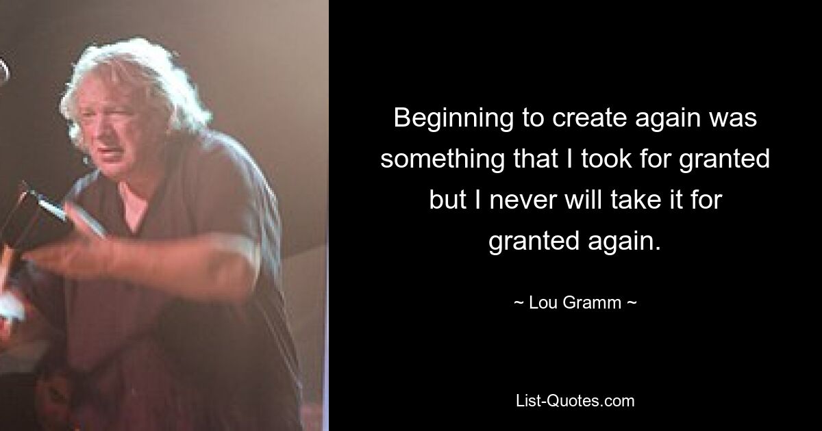 Beginning to create again was something that I took for granted but I never will take it for granted again. — © Lou Gramm