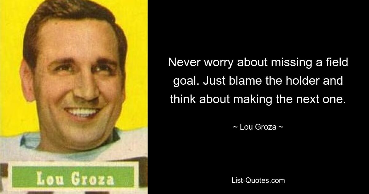 Never worry about missing a field goal. Just blame the holder and think about making the next one. — © Lou Groza