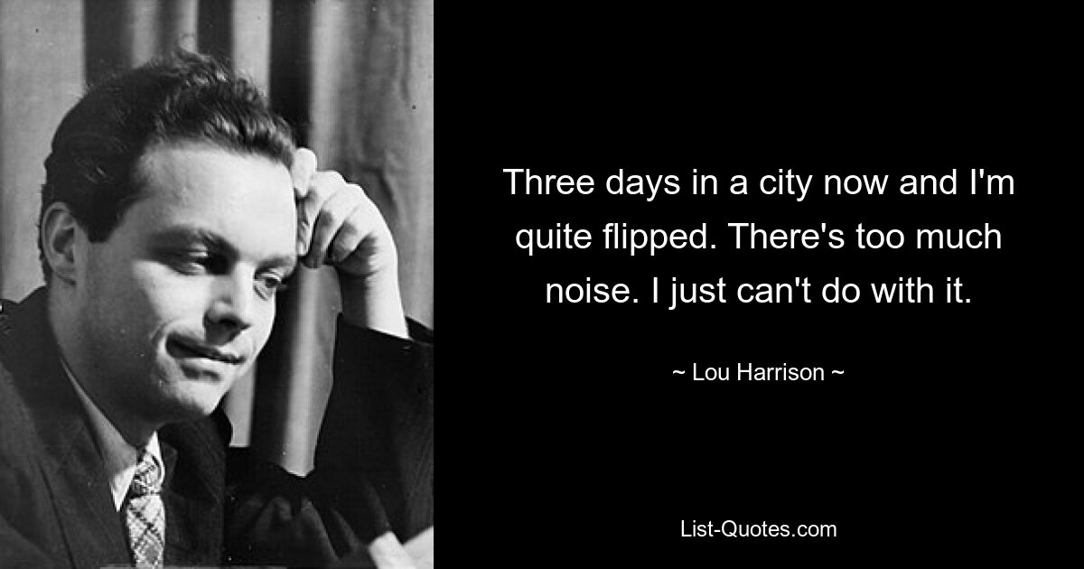 Three days in a city now and I'm quite flipped. There's too much noise. I just can't do with it. — © Lou Harrison