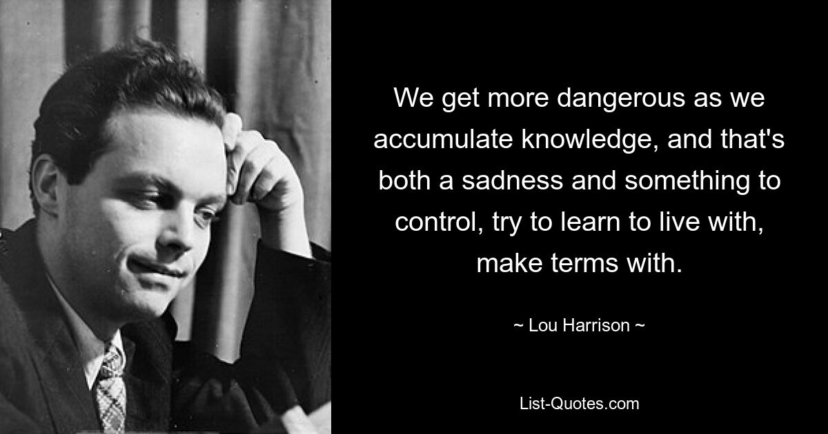 We get more dangerous as we accumulate knowledge, and that's both a sadness and something to control, try to learn to live with, make terms with. — © Lou Harrison