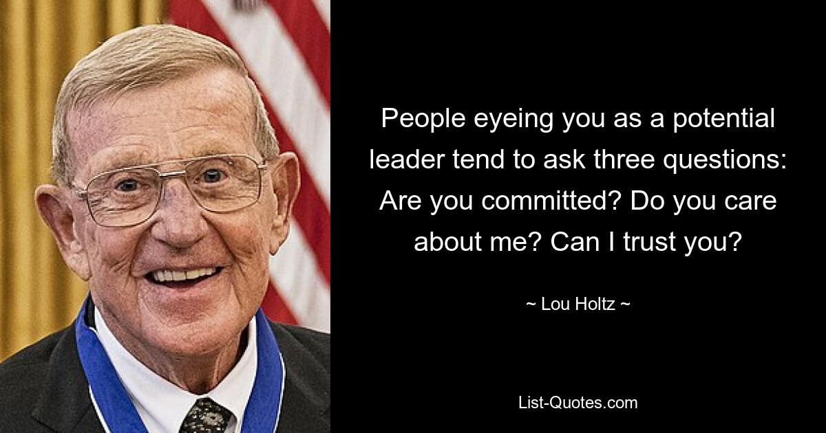 People eyeing you as a potential leader tend to ask three questions: Are you committed? Do you care about me? Can I trust you? — © Lou Holtz