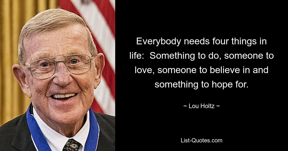 Everybody needs four things in life:  Something to do, someone to love, someone to believe in and something to hope for. — © Lou Holtz