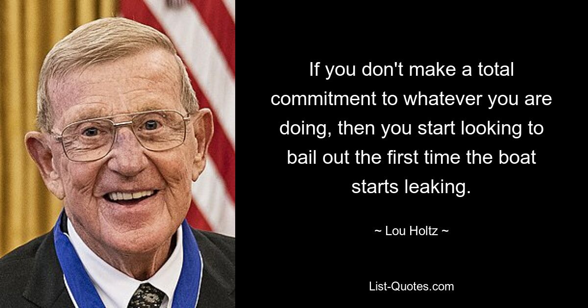 If you don't make a total commitment to whatever you are doing, then you start looking to bail out the first time the boat starts leaking. — © Lou Holtz