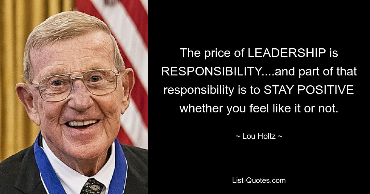 The price of LEADERSHIP is RESPONSIBILITY....and part of that responsibility is to STAY POSITIVE whether you feel like it or not. — © Lou Holtz