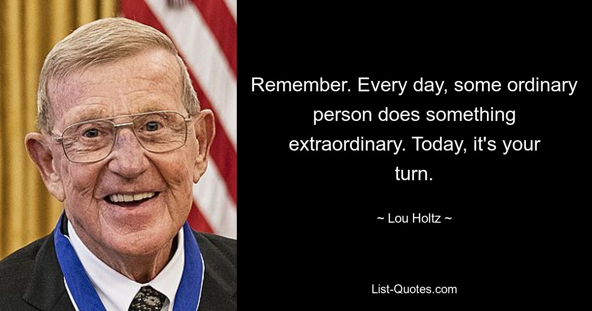 Remember. Every day, some ordinary person does something extraordinary. Today, it's your turn. — © Lou Holtz