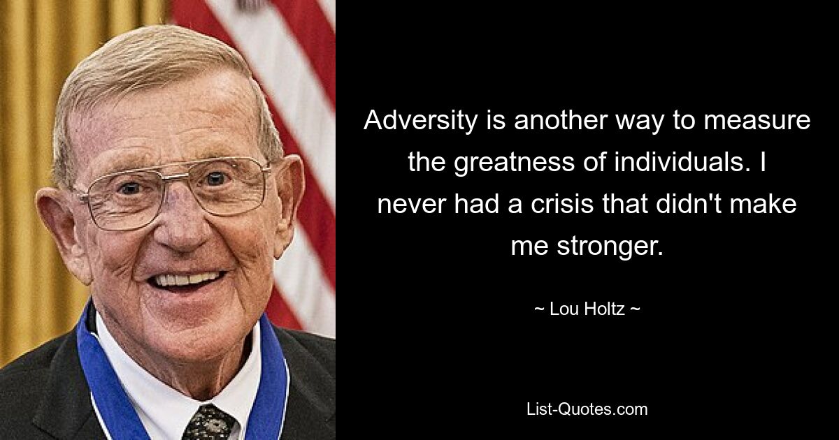 Adversity is another way to measure the greatness of individuals. I never had a crisis that didn't make me stronger. — © Lou Holtz