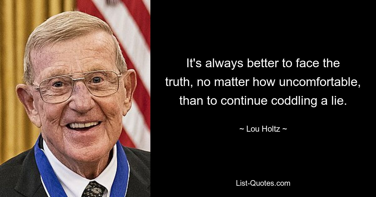 It's always better to face the truth, no matter how uncomfortable, than to continue coddling a lie. — © Lou Holtz