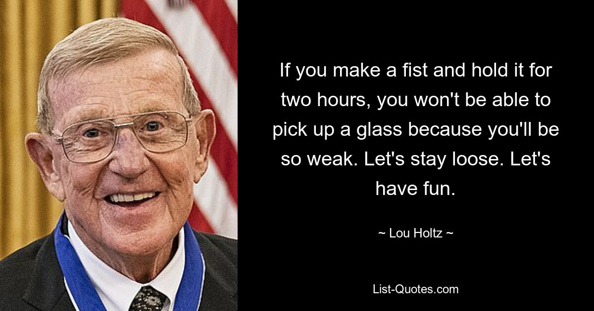 If you make a fist and hold it for two hours, you won't be able to pick up a glass because you'll be so weak. Let's stay loose. Let's have fun. — © Lou Holtz