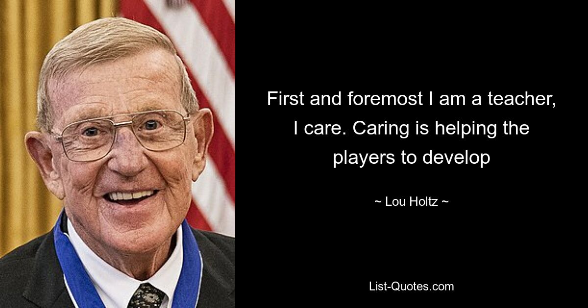 First and foremost I am a teacher, I care. Caring is helping the players to develop — © Lou Holtz