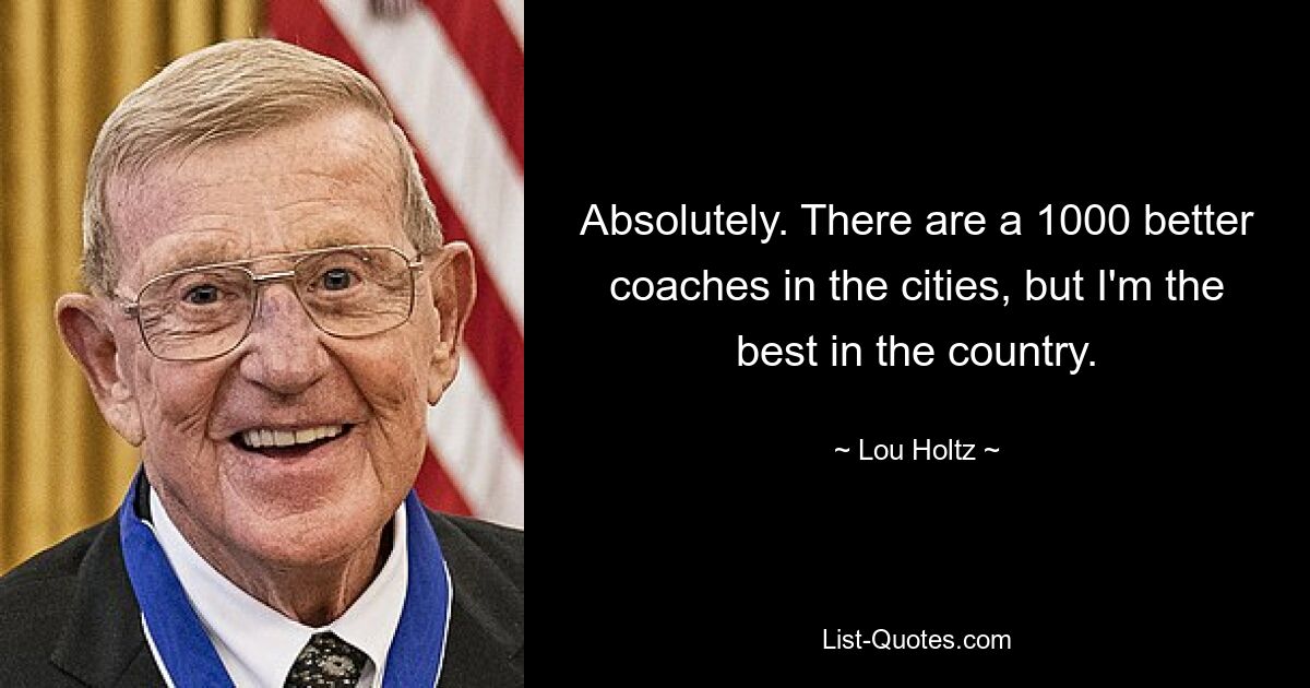 Absolutely. There are a 1000 better coaches in the cities, but I'm the best in the country. — © Lou Holtz