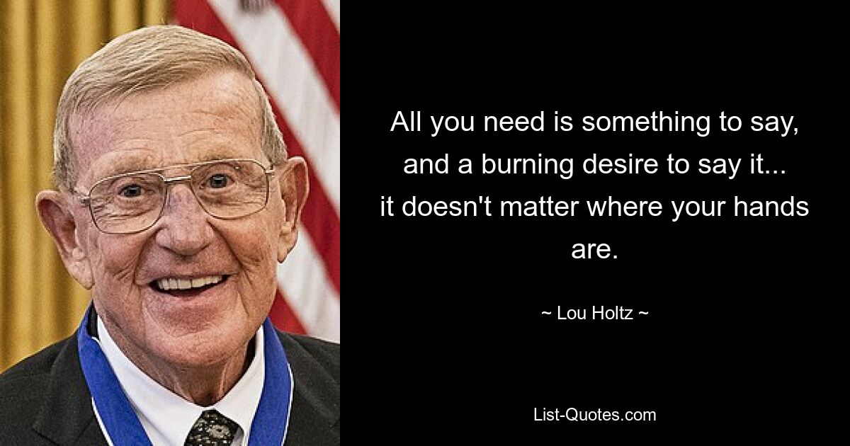 All you need is something to say, and a burning desire to say it... it doesn't matter where your hands are. — © Lou Holtz